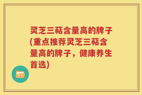 灵芝三萜含量高的牌子(重点推荐灵芝三萜含量高的牌子，健康养生首选)