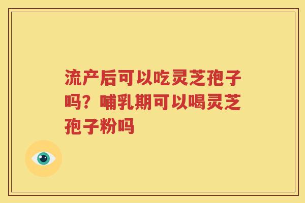 流产后可以吃灵芝孢子吗？哺乳期可以喝灵芝孢子粉吗