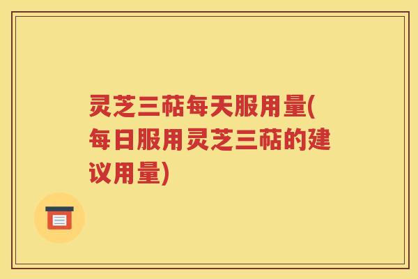 灵芝三萜每天服用量(每日服用灵芝三萜的建议用量)