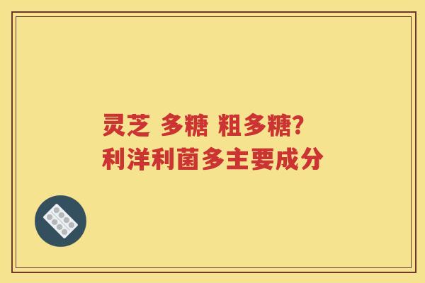灵芝 多糖 粗多糖？利洋利菌多主要成分
