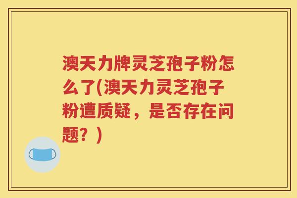 澳天力牌灵芝孢子粉怎么了(澳天力灵芝孢子粉遭质疑，是否存在问题？)