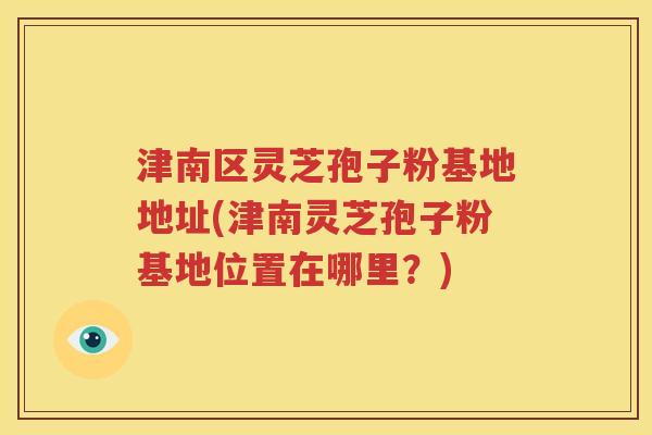津南区灵芝孢子粉基地地址(津南灵芝孢子粉基地位置在哪里？)