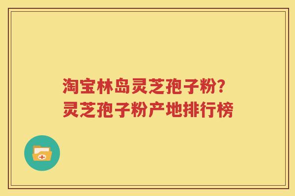 淘宝林岛灵芝孢子粉？灵芝孢子粉产地排行榜
