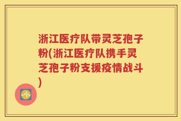 浙江医疗队带灵芝孢子粉(浙江医疗队携手灵芝孢子粉支援疫情战斗)