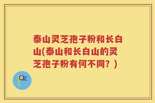 泰山灵芝孢子粉和长白山(泰山和长白山的灵芝孢子粉有何不同？)