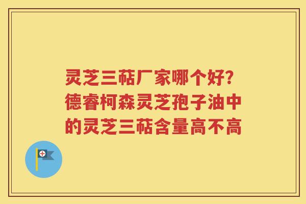 灵芝三萜厂家哪个好？德睿柯森灵芝孢子油中的灵芝三萜含量高不高