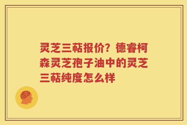 灵芝三萜报价？德睿柯森灵芝孢子油中的灵芝三萜纯度怎么样