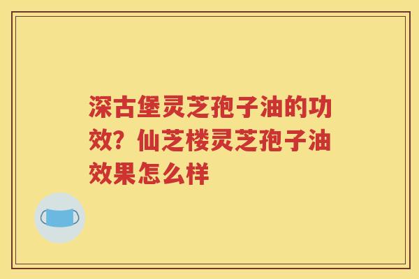 深古堡灵芝孢子油的功效？仙芝楼灵芝孢子油效果怎么样