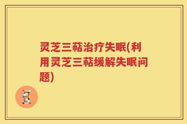灵芝三萜治疗失眠(利用灵芝三萜缓解失眠问题)