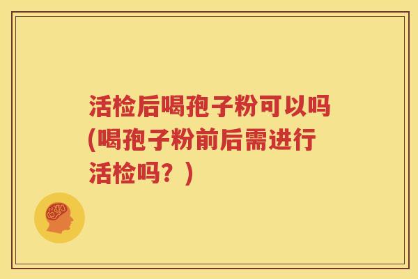 活检后喝孢子粉可以吗(喝孢子粉前后需进行活检吗？)