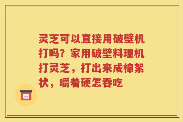 灵芝可以直接用破壁机打吗？家用破壁料理机打灵芝，打出来成棉絮状，嚼着硬怎吞吃