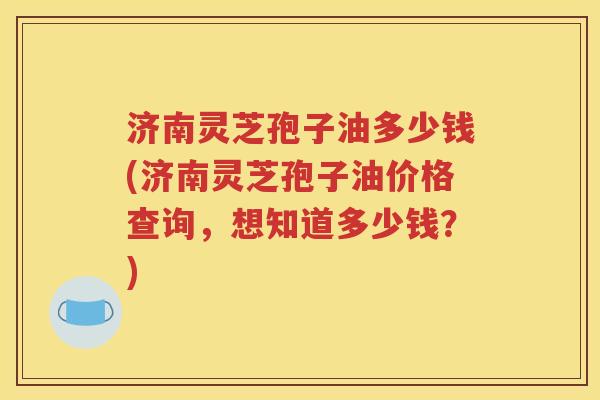 济南灵芝孢子油多少钱(济南灵芝孢子油价格查询，想知道多少钱？)