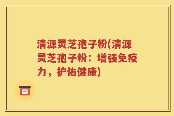 清源灵芝孢子粉(清源灵芝孢子粉：增强免疫力，护佑健康)