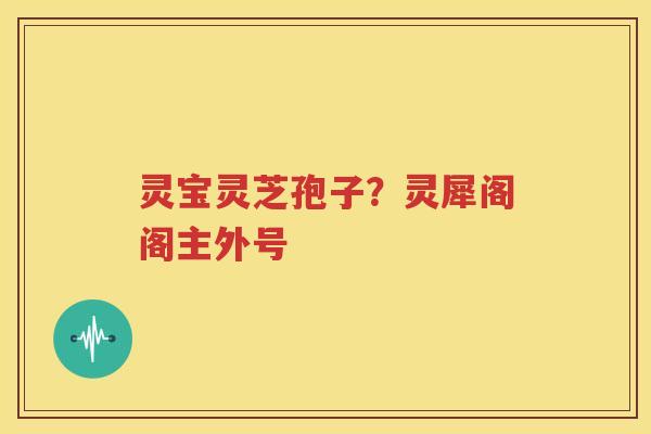灵宝灵芝孢子？灵犀阁阁主外号