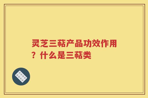灵芝三萜产品功效作用？什么是三萜类