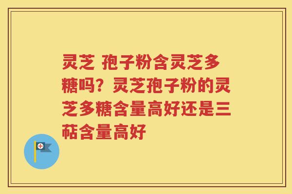 灵芝 孢子粉含灵芝多糖吗？灵芝孢子粉的灵芝多糖含量高好还是三萜含量高好