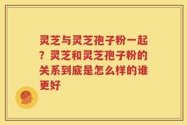 灵芝与灵芝孢子粉一起？灵芝和灵芝孢子粉的关系到底是怎么样的谁更好