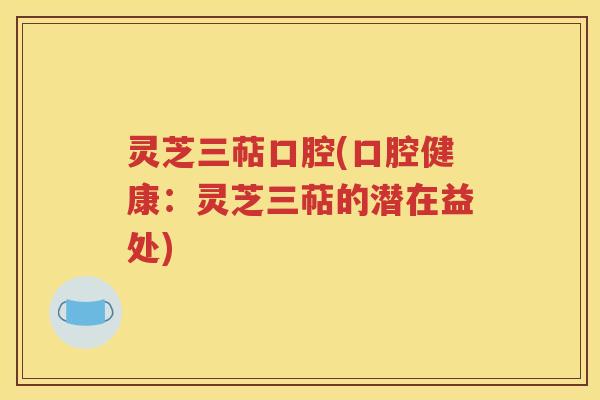 灵芝三萜口腔(口腔健康：灵芝三萜的潜在益处)