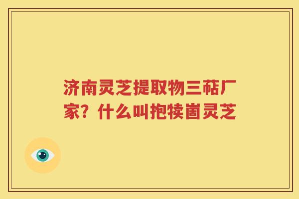 济南灵芝提取物三萜厂家？什么叫抱犊崮灵芝