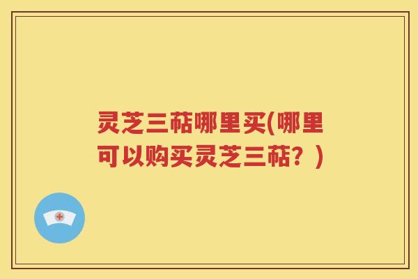 灵芝三萜哪里买(哪里可以购买灵芝三萜？)