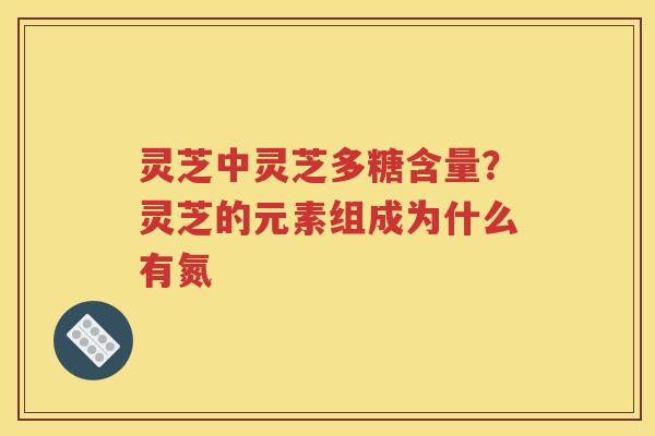 灵芝中灵芝多糖含量？灵芝的元素组成为什么有氮