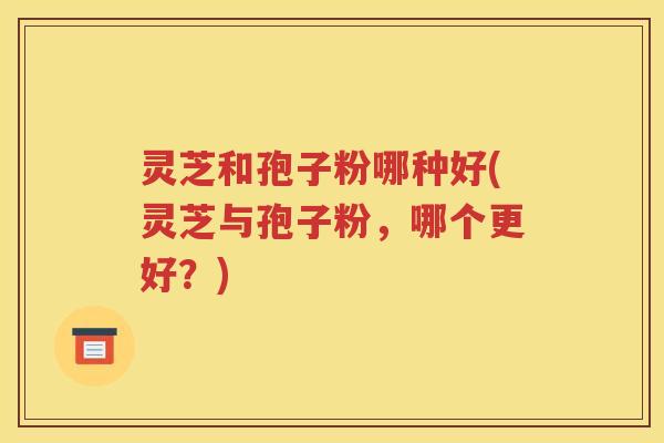 灵芝和孢子粉哪种好(灵芝与孢子粉，哪个更好？)