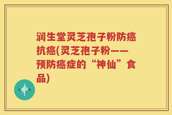 润生堂灵芝孢子粉防癌抗癌(灵芝孢子粉——预防癌症的“神仙”食品)