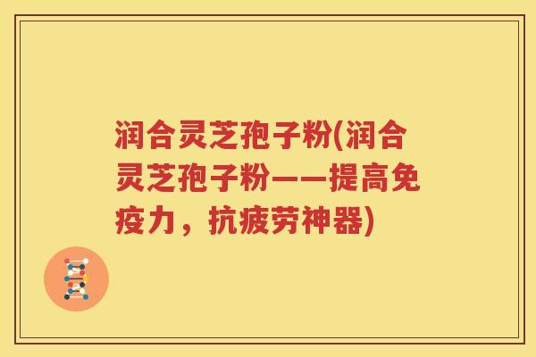 润合灵芝孢子粉(润合灵芝孢子粉——提高免疫力，抗疲劳神器)