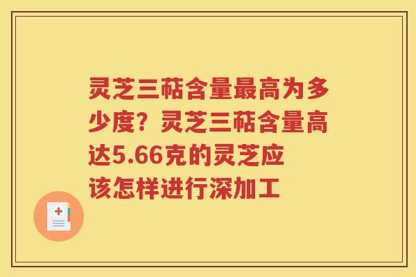 灵芝三萜含量最高为多少度？灵芝三萜含量高达5.66克的灵芝应该怎样进行深加工