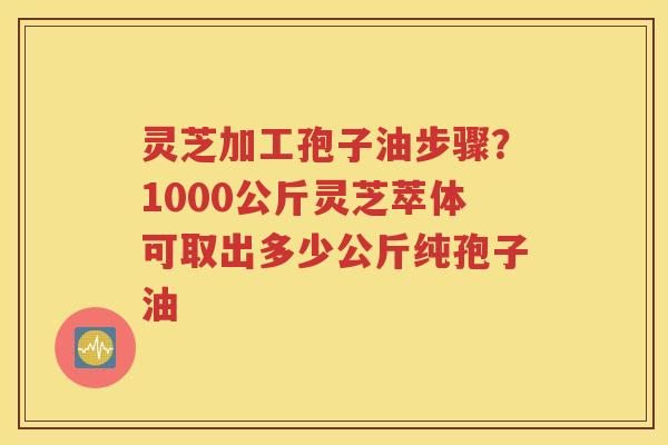 灵芝加工孢子油步骤？1000公斤灵芝萃体可取出多少公斤纯孢子油