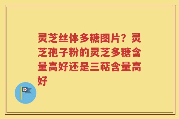 灵芝丝体多糖图片？灵芝孢子粉的灵芝多糖含量高好还是三萜含量高好