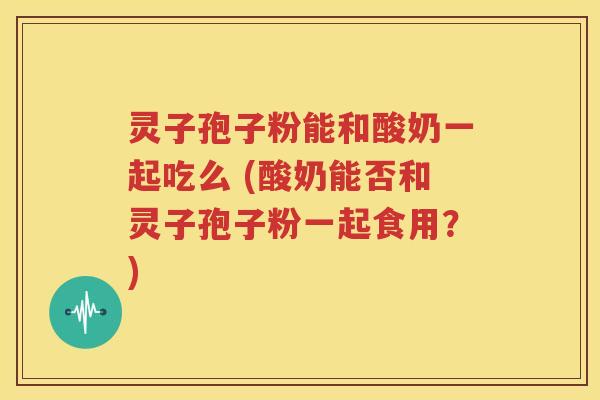 灵子孢子粉能和酸奶一起吃么 (酸奶能否和灵子孢子粉一起食用？)