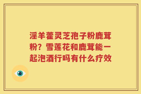 淫羊藿灵芝孢子粉鹿茸粉？雪莲花和鹿茸能一起泡酒行吗有什么疗效