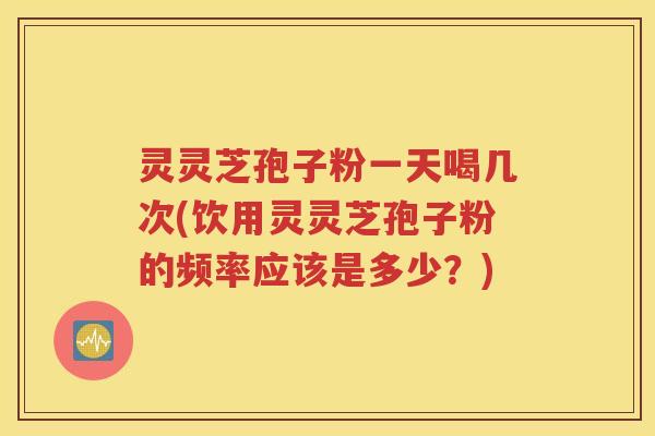 灵灵芝孢子粉一天喝几次(饮用灵灵芝孢子粉的频率应该是多少？)