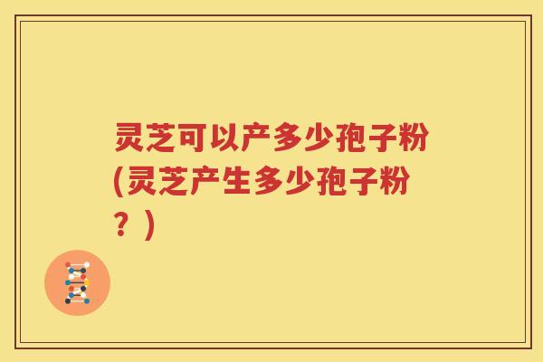 灵芝可以产多少孢子粉(灵芝产生多少孢子粉？)