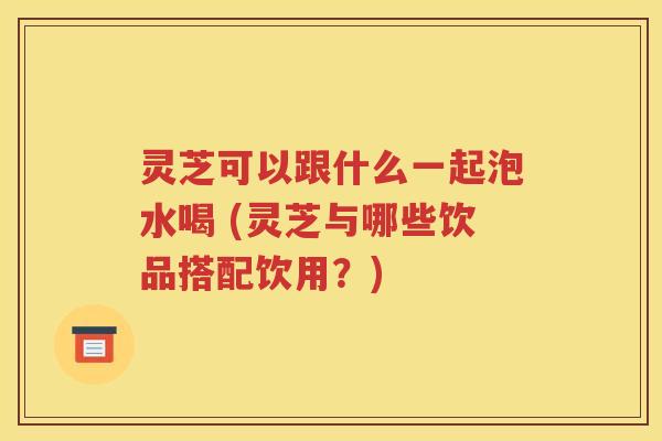 灵芝可以跟什么一起泡水喝 (灵芝与哪些饮品搭配饮用？)