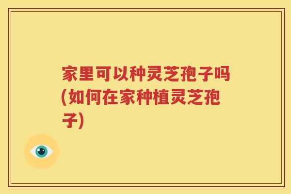 家里可以种灵芝孢子吗(如何在家种植灵芝孢子)