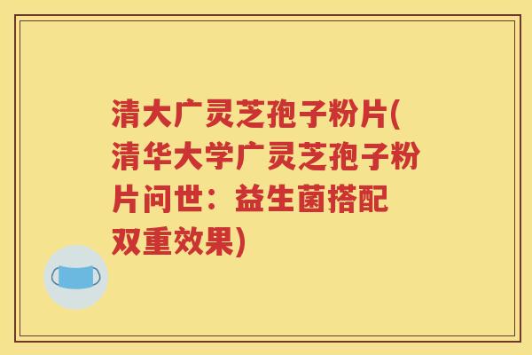 清大广灵芝孢子粉片(清华大学广灵芝孢子粉片问世：益生菌搭配 双重效果)