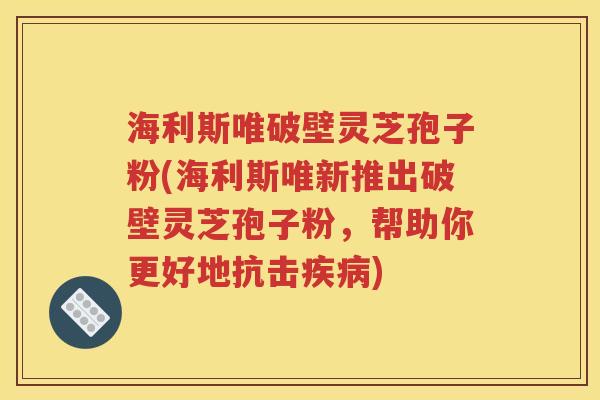 海利斯唯破壁灵芝孢子粉(海利斯唯新推出破壁灵芝孢子粉，帮助你更好地抗击疾病)