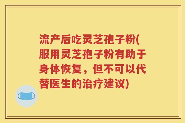 流产后吃灵芝孢子粉(服用灵芝孢子粉有助于身体恢复，但不可以代替医生的治疗建议)