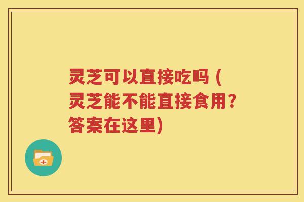 灵芝可以直接吃吗 (灵芝能不能直接食用？答案在这里)