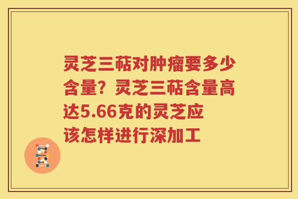 灵芝三萜对肿瘤要多少含量？灵芝三萜含量高达5.66克的灵芝应该怎样进行深加工