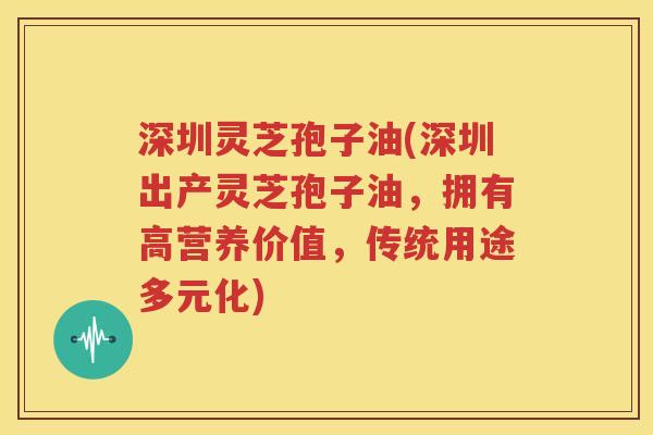 深圳灵芝孢子油(深圳出产灵芝孢子油，拥有高营养价值，传统用途多元化)
