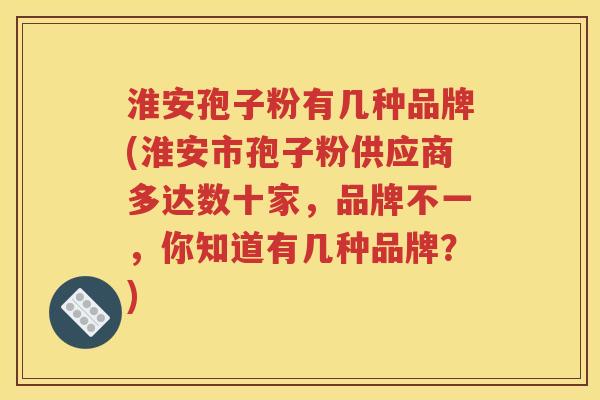 淮安孢子粉有几种品牌(淮安市孢子粉供应商多达数十家，品牌不一，你知道有几种品牌？)