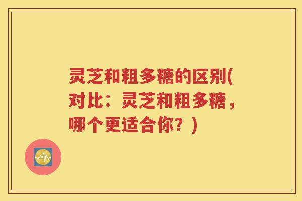 灵芝和粗多糖的区别(对比：灵芝和粗多糖，哪个更适合你？)