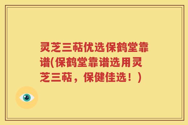灵芝三萜优选保鹤堂靠谱(保鹤堂靠谱选用灵芝三萜，保健佳选！)