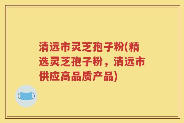 清远市灵芝孢子粉(精选灵芝孢子粉，清远市供应高品质产品)