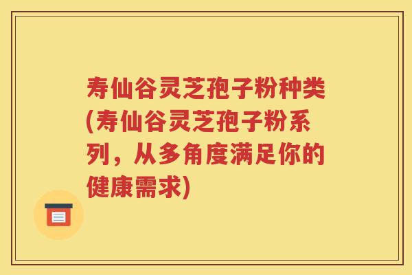 寿仙谷灵芝孢子粉种类(寿仙谷灵芝孢子粉系列，从多角度满足你的健康需求)