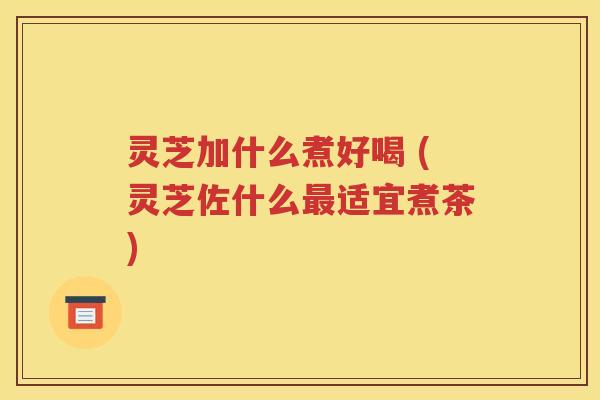 灵芝加什么煮好喝 (灵芝佐什么最适宜煮茶)