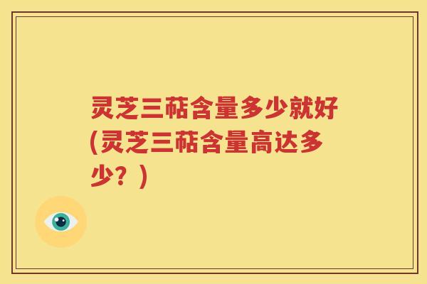 灵芝三萜含量多少就好(灵芝三萜含量高达多少？)